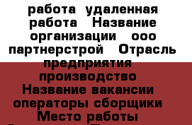 работа  удаленная работа › Название организации ­ ооо партнерстрой › Отрасль предприятия ­ производство › Название вакансии ­ операторы сборщики › Место работы ­ Заволжье › Подчинение ­ начальнику › Минимальный оклад ­ 30 000 › Максимальный оклад ­ 32 000 › Возраст от ­ 18 › Возраст до ­ 45 - Нижегородская обл. Работа » Вакансии   